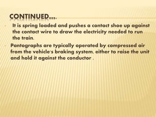 CONTINUED….
• It is spring loaded and pushes a contact shoe up against
the contact wire to draw the electricity needed to run
the train.
• Pantographs are typically operated by compressed air
from the vehicle's braking system, either to raise the unit
and hold it against the conductor .
 