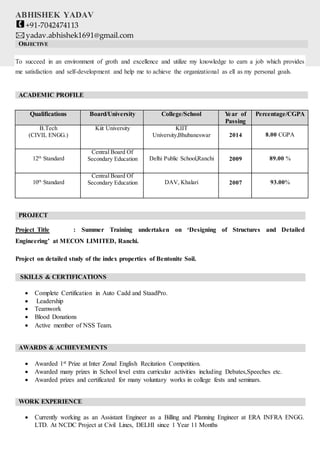 ABHISHEK YADAV
+91-7042474113
yadav.abhishek1691@gmail.com
OBJECTIVE
To succeed in an environment of groth and excellence and utilize my knowledge to earn a job which provides
me satisfaction and self-development and help me to achieve the organizational as ell as my personal goals.
ACADEMIC PROFILE
Qualifications Board/University College/School Year of
Passing
Percentage/CGPA
B.Tech
(CIVIL ENGG.)
Kiit University KIIT
University,Bhubaneswar 2014 8.00 CGPA
12th
Standard
Central Board Of
Secondary Education Delhi Public School,Ranchi 2009 89.00 %
10th
Standard
Central Board Of
Secondary Education DAV, Khalari 2007 93.00%
PROJECT
Project Title : Summer Training undertaken on ‘Designing of Structures and Detailed
Engineering’ at MECON LIMITED, Ranchi.
Project on detailed study of the index properties of Bentonite Soil.
SKILLS & CERTIFICATIONS

 Complete Certification in Auto Cadd and StaadPro.
 Leadership
 Teamwork
 Blood Donations
 Active member of NSS Team.
AWARDS & ACHIEVEMENTS
 Awarded 1st Prize at Inter Zonal English Recitation Competition.
 Awarded many prizes in School level extra curricular activities including Debates,Speeches etc.
 Awarded prizes and certificated for many voluntary works in college fests and seminars.
WORK EXPERIENCE
 Currently working as an Assistant Engineer as a Billing and Planning Engineer at ERA INFRA ENGG.
LTD. At NCDC Project at Civil Lines, DELHI since 1 Year 11 Months
 