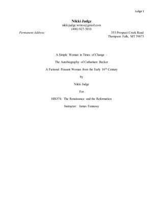 Judge 1
Nikki Judge
nikki.judge.writes@gmail.com
(406) 827-5016
Permanent Address: 553 Prospect Creek Road
Thompson Falls, MT 59873
A Simple Woman in Times of Change –
The Autobiography of Catharinen Becker
A Fictional Peasant Woman from the Early 16th Century
by
Nikki Judge
For
HIS374: The Renaissance and the Reformation
Instructor: James Fennessy
 