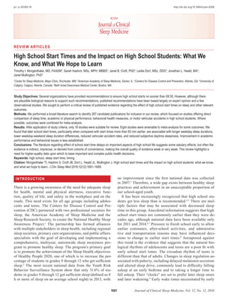 1681 Journal of Clinical Sleep Medicine, Vol. 12, No. 12, 2016
Study Objectives: Several organizations have provided recommendations to ensure high school starts no sooner than 08:30. However, although there
are plausible biological reasons to support such recommendations, published recommendations have been based largely on expert opinion and a few
observational studies. We sought to perform a critical review of published evidence regarding the effect of high school start times on sleep and other relevant
outcomes.
Methods: We performed a broad literature search to identify 287 candidate publications for inclusion in our review, which focused on studies offering direct
comparison of sleep time, academic or physical performance, behavioral health measures, or motor vehicular accidents in high school students. Where
possible, outcomes were combined for meta-analysis.
Results: After application of study criteria, only 18 studies were suitable for review. Eight studies were amenable to meta-analysis for some outcomes. We
found that later school start times, particularly when compared with start times more than 60 min earlier, are associated with longer weekday sleep durations,
lower weekday-weekend sleep duration differences, reduced vehicular accident rates, and reduced subjective daytime sleepiness. Improvement in academic
performance and behavioral issues is less established.
Conclusions: The literature regarding effect of school start time delays on important aspects of high school life suggests some salutary effects, but often the
evidence is indirect, imprecise, or derived from cohorts of convenience, making the overall quality of evidence weak or very weak. This review highlights a
need for higher-quality data upon which to base important and complex public health decisions.
Keywords: high school, sleep start time, timing
Citation: Morgenthaler TI, Hashmi S, Croft JB, Dort L, Heald JL, Mullington J. High school start times and the impact on high school students: what we know,
and what we hope to learn. J Clin Sleep Med 2016;12(12):1681–1689.
INTRODUCTION
There is a growing awareness of the need for adequate sleep
for health, mental and physical alertness, executive func-
tion, quality of life, and safety in the workplace and on the
roads. This need exists for all age groups including adoles-
cents and teens. The Centers for Disease Control and Pre-
vention (CDC) partnered with two professional societies for
sleep, the American Academy of Sleep Medicine and the
Sleep Research Society, to create the National Healthy Sleep
Awareness Project.1
The partnership has formed alliances
with multiple stakeholders in sleep health, including regional
sleep societies, primary care organizations, and public affairs
specialists with the goal of developing and implementing a
comprehensive, multiyear, nationwide sleep awareness pro-
gram to promote healthy sleep. The program’s primary goal
is to promote the achievement of the Sleep Health objectives
of Healthy People 2020, one of which is to increase the per-
centage of students in grades 9 through 12 who get sufficient
sleep.2
The most recent national data from the Youth Risk
Behavior Surveillance System show that only 31.6% of stu-
dents in grades 9 through 12 got sufficient sleep (defined as 8
h or more of sleep on an average school night) in 2013, with
REVIEW ARTICLES
High School Start Times and the Impact on High School Students: What We
Know, and What We Hope to Learn
Timothy I. Morgenthaler, MD, FAASM1
; Sarah Hashmi, MSc, MPH, MBBS2
; Janet B. Croft, PhD3
; Leslie Dort, MSc, DDS4
; Jonathan L. Heald, MA2
;
Janet Mullington, PhD5
1
Center for Sleep Medicine, Mayo Clinic, Rochester, MN; 2
American Academy of Sleep Medicine, Darien, IL; 3
Centers for Disease Control and Prevention, Atlanta, GA; 4
University of
Calgary, Calgary, Alberta, Canada; 5
Beth Israel Deaconess Medical Center, Boston, MA
pii: jc-00393-16http://dx.doi.org/10.5664/jcsm.6358
no improvement since the first national data was collected
in 2007.3
Therefore, a wide gap exists between healthy sleep
practices and achievement in an unacceptable proportion of
our school-aged youth.
It has been increasingly recognized that high school stu-
dents get less sleep than is recommended.4,5
There are mul-
tiple factors that may be associated with decreased sleep
time in this group. Anecdotal information suggests that high
school start times are commonly earlier than they were de-
cades ago, although national data have been available only
for 2011 and 2014.6,7
Pressure to finish school early to allow
earlier commutes, after-school activities, and administra-
tive and transportation reasons may have influenced deci-
sions to change to earlier start times.8
Juxtaposed against
this trend is the evidence that suggests that the natural bio-
logical rhythms of adolescents and teens are a poor fit with
early school start times. The circadian rhythm of teens is
different than that of adults. Changes in sleep regulation as-
sociated with puberty, including delayed melatonin secretion
and altered sleep drive, commonly lead to difficulty falling
asleep at an early bedtime and to taking a longer time to
fall asleep. Their “clocks” are set to prefer later sleep onset
and later wakening.9
Early wake times necessitated by early
 