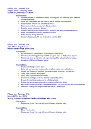 Pilbara Iron, Dampier, W.A.
August 2002 – February 2003
Scheduler, maintenance team.
Responsibilities:
• Create schedules for maintenance teams, including field and workshop tasks, for three
maintenance crews.
• Liaise with crew leaders and end users to ensure effective task completion.
• Reconcile task duration and actual hours worked.
• Scope tasks, including assessment of task duration.
• Ensuring correct component delivery.
• Creating work packages, including SWPs, isolations and accurate task descriptions.
• Assist Planners with creation of maintenance plans.
• Relief planning during absences.
• Creation of accurate BoMs and Task Lists to assist in ZBB.
Pilbara Iron, Dampier, W.A.
April 2001 – August 2002
Planner/ scheduler, Workshop.
Achievements:
• Re-introduction of tradespersons involvement in task scoping.
• Proactively maintaining planning flexibility for urgent tasks as the business required.
• Maintaining close co-ordination with supervisory staff for optimal workshop output.
• Completion of Effective Planning course.
Responsibilities:
• Create workshop production plans.
• Liaise with end users and customers for completion dates and modifications.
• Update SAP BoMs and Task Lists to enable accurate component procurement.
• Stand in for supervisor as required.
• Stand in for superintendent (two weeks).
• Create work packages, including material scope and purchase.
• Ensure all materials available prior to scheduling tasks.
• Ensure change management practices raised and effectively closed.
• Recommend drawing and SWP changes as required, in conjunction with change management.
• Determine backlog and assign overhauls to Site or Off site repair.
Pilbara Iron, Dampier, W.A.
March 2000– April 2001
Acting Planner/ scheduler/ Technical Officer, Workshop.
Achievements:
• Please refer Acting Technical Officer and Planner/ Scheduler roles
Responsibilities:
• Stand in supervisor.
• Please refer Acting Technical Officer and Planner/ Scheduler roles.
 