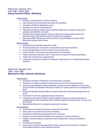 Pilbara Iron, Dampier, W.A.
April 1998 – March 2000
Acting Technical Officer, Workshop.
Achievements:
• Assisting in implementation of SAP to workshop.
• Learning planning and scheduling techniques and disciplines
• Completion of Effective Negotiating course.
• Standing in for planner during absences.
• High light and research hazards when emptying Wheelie bins in workshop. Source and
purchase dedicated lifter and install.
• Identifying and initiating relocation of power outlet for three phase plasma cutter to an
ergonomic height, eliminating the need for bending when plugging in.
• Seconded to MSP (Maintenance Services Perth) for approximately two months whilst
Mechanical Engineer was on leave.
Responsibilities:
• Assist planner during initial introduction of SAP.
• Purchasing tooling and components as requested by planner and supervisor.
• Ensuring budget targets met with purchase of consumable items.
• Confirm delivery of components and advise planner for scheduling.
• Inspect maintenance lay down area for newly arrived components requiring overhauling.
• Timely entry of working hours against tasks.
• Liaising with vendors and suppliers for drawings, components lists, etc. Specifically precision
machines.
Pilbara Iron, Dampier, W.A.
1994 – April 1998
Maintenance fitter, Hydraulic Workshop.
Achievements:
• Successful completion of Hydraulics 2 and Pneumatics 2 modules.
• Introduction of rotable component numbering to ensure QC and component tracking.
• Introducing fully integrated cylinder assemblies to ensure accurate installation and removing
the human element. Resulted in elimination of leaks of in service cylinders and misdiagnosis of
faults.
• Design and fabricate transport trolley for magnetic base drill, including safe storage when not
in use.
• Involvement in teams for upgrading existing components.
• Fault finding and creating a SWP for electro-magnetic braking unit, after several years of
unreliable service when overhauled off site, thereby bringing the procedure back ‘in-house’ and
ensuring QC.
• Representing Pilbara Iron in prospective apprentice interviews.
Responsibilities:
• Overhauling and maintaining hydraulic components and tooling.
• Same again for pneumatic components and tooling.
• Creating and maintaining status board for work in progress.
• Research and recommend modifications and upgrades to existing components.
• Establish overhaul viability of components versus replacement, ensuring cost effective
reliability.
• Prioritising work progress.
• Training third and fourth year apprentices in basic hydraulics and pneumatics. Creating in-
house testing modules to ensure learned outcomes.
 