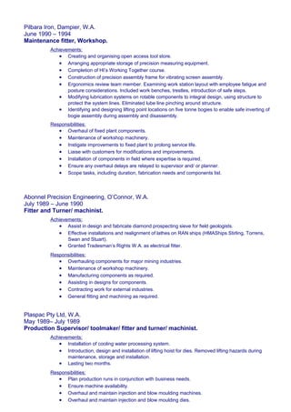 Pilbara Iron, Dampier, W.A.
June 1990 – 1994
Maintenance fitter, Workshop.
Achievements:
• Creating and organising open access tool store.
• Arranging appropriate storage of precision measuring equipment.
• Completion of HI’s Working Together course.
• Construction of precision assembly frame for vibrating screen assembly.
• Ergonomics review team member. Examining work station layout with employee fatigue and
posture considerations. Included work benches, trestles, introduction of safe steps.
• Modifying lubrication systems on rotable components to integral design, using structure to
protect the system lines. Eliminated lube line pinching around structure.
• Identifying and designing lifting point locations on five tonne bogies to enable safe inverting of
bogie assembly during assembly and disassembly.
Responsibilities:
• Overhaul of fixed plant components.
• Maintenance of workshop machinery.
• Instigate improvements to fixed plant to prolong service life.
• Liaise with customers for modifications and improvements.
• Installation of components in field where expertise is required.
• Ensure any overhaul delays are relayed to supervisor and/ or planner.
• Scope tasks, including duration, fabrication needs and components list.
Abonnel Precision Engineering, O’Connor, W.A.
July 1989 – June 1990
Fitter and Turner/ machinist.
Achievements:
• Assist in design and fabricate diamond prospecting sieve for field geologists.
• Effective installations and realignment of lathes on RAN ships (HMAShips Stirling, Torrens,
Swan and Stuart).
• Granted Tradesman’s Rights W.A. as electrical fitter.
Responsibilities:
• Overhauling components for major mining industries.
• Maintenance of workshop machinery.
• Manufacturing components as required.
• Assisting in designs for components.
• Contracting work for external industries.
• General fitting and machining as required.
Plaspac Pty Ltd, W.A.
May 1989– July 1989
Production Supervisor/ toolmaker/ fitter and turner/ machinist.
Achievements:
• Installation of cooling water processing system.
• Introduction, design and installation of lifting hoist for dies. Removed lifting hazards during
maintenance, storage and installation.
• Lasting two months.
Responsibilities:
• Plan production runs in conjunction with business needs.
• Ensure machine availability.
• Overhaul and maintain injection and blow moulding machines.
• Overhaul and maintain injection and blow moulding dies.
 