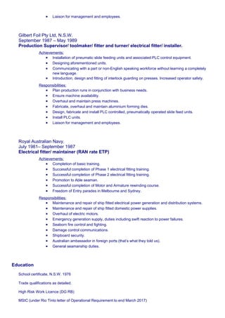 • Liaison for management and employees.
Gilbert Foil Pty Ltd, N.S.W.
September 1987 – May 1989
Production Supervisor/ toolmaker/ fitter and turner/ electrical fitter/ installer.
Achievements:
• Installation of pneumatic slide feeding units and associated PLC control equipment.
• Designing aforementioned units.
• Communicating with a part or non-English speaking workforce without learning a completely
new language.
• Introduction, design and fitting of interlock guarding on presses. Increased operator safety.
Responsibilities:
• Plan production runs in conjunction with business needs.
• Ensure machine availability.
• Overhaul and maintain press machines.
• Fabricate, overhaul and maintain aluminium forming dies.
• Design, fabricate and install PLC controlled, pneumatically operated slide feed units.
• Install PLC units.
• Liaison for management and employees.
Royal Australian Navy.
July 1981– September 1987
Electrical fitter/ maintainer (RAN rate ETP)
Achievements:
• Completion of basic training.
• Successful completion of Phase 1 electrical fitting training.
• Successful completion of Phase 2 electrical fitting training.
• Promotion to Able seaman.
• Successful completion of Motor and Armature rewinding course.
• Freedom of Entry parades in Melbourne and Sydney.
Responsibilities:
• Maintenance and repair of ship fitted electrical power generation and distribution systems.
• Maintenance and repair of ship fitted domestic power supplies.
• Overhaul of electric motors.
• Emergency generation supply, duties including swift reaction to power failures.
• Seaborn fire control and fighting.
• Damage control communications.
• Shipboard security.
• Australian ambassador in foreign ports (that’s what they told us).
• General seamanship duties.
Education
School certificate, N.S.W. 1976
Trade qualifications as detailed.
High Risk Work Licence (DG RB)
MSIC (under Rio Tinto letter of Operational Requirement to end March 2017)
 