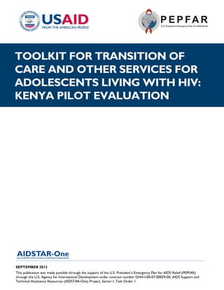 |
______________________________________________________________________________________
TOOLKIT FOR TRANSITION OF
CARE AND OTHER SERVICES FOR
ADOLESCENTS LIVING WITH HIV:
KENYA PILOT EVALUATION
SEPTEMBER 2013
This publication was made possible through the support of the U.S. President’s Emergency Plan for AIDS Relief (PEPFAR)
through the U.S. Agency for International Development under contract number GHH-I-00-07-00059-00, AIDS Support and
Technical Assistance Resources (AIDSTAR-One) Project, Sector I, Task Order 1.
 