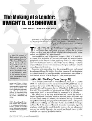 77Military Review  January-February 2009
Colonel Robert C. Carroll, U.S. Army, Retired
Colonel Robert C. Carroll, U.S. Army,
Retired, is a consultant in leadership
development and corporate cultural
change. Colonel Carroll holds a B.S.
from the United States Military Acad-
emy, an M.A. from Northwestern
University, and an M.P.A. fromAuburn
University. He is also a graduate of
the Air Force Command and Staff
College.
_____________
PHOTO: General Dwight D. Eisen-
hower, Supreme Allied Commander,
at his headquarters in the European
theater of operations. He wears the
five-star cluster of the newly-created
rank of General of theArmy, February
1945. (NARA)
If the mills of the gods grind slowly and exceedingly small, the mills of
the War Department seemed to grind to no purpose whatsoever.
—Dwight D. Eisenhower, At Ease: Stories I Tell to Friends
The life storyof Dwight David Eisenhower as general and president
is well-known. Less well-known is the story of how Ike, as a young
officer, was given some not-so-elegant jobs that many might consider career-
enders, but would later pay huge dividends.
This biographical essay examines his formative career as an analysis of
Ike’s path as he progressed up (and down) the ranks. It is written from the
perspective of how a leader is made, especially in the U.S. Army. Note my
conviction that leaders are made, not born (an age-old debate). To take the
argument further, Eisenhower’s life shows us that great leaders are not only
made, they make themselves.
Thus, this is the story about how Ike developed his own professional
knowledge and leadership abilities throughout his career. It may inspire the
occasional Army officer who faces a career assignment not preordained by
conventional wisdom to be on the perfect glide path to greatness.
1890–1911: The Early Years (to age 20)
David Dwight Eisenhower was born in Denison, Texas, on 14 October
1890. His mother reversed his first two names to Dwight David, and he
continued that format for life. The family moved to Abilene, Kansas, a few
years later. Through his parents, Ike was affiliated with the Mennonites and
Jehovah’s Witnesses, and it was both unusual and difficult for this religious,
peace-loving family to see one of its seven sons go off to be a soldier.
As a school boy, he did very well in math and English, but he had a
special appreciation for history, which he studied at home. His mother had
a sizable library under lock and key, and Ike found the key. He especially
enjoyed ancient history. Studying the Punic Wars between the Carthaginians
and Romans would help him later in the North Africa and Italy campaigns
in World War II. His hero was Hannibal, famous for crossing the Alps with
elephants, which later Ike would do in his own way. He was a fine pistol
shot, not bad with his fists, and a star baseball and football player. In other
words, he was excellent West Point material.
A long time student of
leadership, the author has
a personal recollection of
“The General.” His father,
PaulT.Carroll,workedfor
Ike in 1945–48 in the Pen-
tagon, 1951–52 in NATO,
and 1953–54 in the White
House (the first two years
of Ike’s presidency). Some
of the author’s recollec-
tions are included in the
following pages.
 