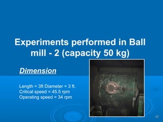 Experiments performed in Ball
mill - 2 (capacity 50 kg)
Dimension
Length = 3ft Diameter = 3 ft.
Critical speed = 45.5 rpm
Operating speed = 34 rpm
1717
 