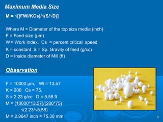 Maximum Media Size
M = √[(FWi/KCs)/√(S/√D)]
Where M = Diameter of the top size media (inch)
F = Feed size (µm)
Wi = Work Index, Cs = percent critical speed
K = constant S = Sp. Gravity of feed (g/cc)
D = Inside diameter of Mill (ft)
Observation
F = 10000 µm, Wi = 13.57
K = 200 Cs = 75,
S = 2.23 g/cc D = 5.58 ft
M = (10000*13.57)/(200*75)
√(2.23/√5.58)
M = 2.9647 inch = 75.30 mm 88
 