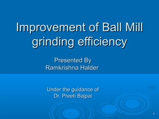 Improvement of Ball MillImprovement of Ball Mill
grinding efficiencygrinding efficiency
Presented ByPresented By
Ramkrishna HalderRamkrishna Halder
Under the guidance ofUnder the guidance of
Dr. Preeti BajpaiDr. Preeti Bajpai
11
 