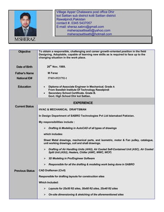 M SHERAZ Objective To obtain a responsible, challenging and career growth-oriented position in the field Designing. Adoptable, capable of learning new skills as is required to face up to the changing situation in the work place. Date of Birth 26th Nov, 1989. Father's Name M Faraz National ID# 37403-0521792-1 Education  Diploma of Associate Engineer in Mechanical. Grade A From Swedish Institute Of Technology Rawalpindi  Secondary School Certificate. Grade B. Govt. High School Dhir kot Sattian. EXPERIENCE Current Status Previous Status HVAC & MECHANICAL DRAFTSMAN In Design Department of SABRO Technologies Pvt Ltd Islamabad Pakistan. My responsibilities include :  Drafting & Modeling in AutoCAD of all types of drawings which includes: Sheet Metal drawings, mechanical parts, and isometric, motor & Fan pulley, catalogue, unit working drawings, coil and shall drawings.  Drafting of Air Handling Units (AHU), Air Cooled Self-Contained Unit (ASC), Air Cooled Split Unit (ASU), Heaters, Chiller (AWC, WWC, WCP)  3D Modeling in Pro/Engineer Software  Responsible for all the drafting & modeling work being done in SABRO CAD Draftsman (Civil) Responsible for drafting layouts for construction sites Which Included:  Layouts for 25x50 ft2 sites, 30x60 ft2 sites, 25x40 ft2 sites  On-site dimensioning & sketching of the aforementioned sites Village Apper Chalawara post office Dhir kot Sattian sub district kotli Sattian district Rawalpindi,Pakistan contact #. 0345 5437057 E-mail: sheraz.sabro@gmail.com msherazsattisatti@yahoo.com msherazsattisatti@hotmail.com  