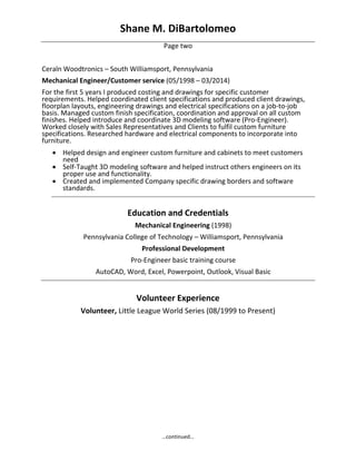 Shane M. DiBartolomeo 
…continued… 
Page two 
 
Ceraln Woodtronics – South Williamsport, Pennsylvania 
Mechanical Engineer/Customer service (05/1998 – 03/2014) 
For the first 5 years I produced costing and drawings for specific customer 
requirements. Helped coordinated client specifications and produced client drawings, 
floorplan layouts, engineering drawings and electrical specifications on a job‐to‐job 
basis. Managed custom finish specification, coordination and approval on all custom 
finishes. Helped introduce and coordinate 3D modeling software (Pro‐Engineer). 
Worked closely with Sales Representatives and Clients to fulfil custom furniture 
specifications. Researched hardware and electrical components to incorporate into 
furniture. 
 Helped design and engineer custom furniture and cabinets to meet customers 
need 
 Self‐Taught 3D modeling software and helped instruct others engineers on its 
proper use and functionality. 
 Created and implemented Company specific drawing borders and software 
standards. 
 
Education and Credentials 
Mechanical Engineering (1998) 
Pennsylvania College of Technology – Williamsport, Pennsylvania 
Professional Development 
Pro‐Engineer basic training course 
AutoCAD, Word, Excel, Powerpoint, Outlook, Visual Basic 
 
Volunteer Experience 
Volunteer, Little League World Series (08/1999 to Present) 
 
 
 
 
 
 
 
 