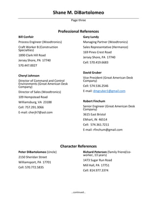 Shane M. DiBartolomeo 
…continued… 
Page three 
 
Professional References 
Bill Confair 
Process Engineer (Woodtronics) 
Craft Worker B (Construction 
Specialties) 
1890 Clark Hill Road 
Jersey Shore, PA  17740 
570.447.0027 
 
Cheryl Johnson 
Director of Command and Control 
Environments (Great American Desk 
Company) 
Director of Sales (Woodtronics) 
109 Hempstead Road 
Williamsburg, VA  23188 
Cell: 757.291.3066 
E‐mail: cherjh7@aol.com 
 
 
 
 
Gary Lundy 
Managing Partner (Woodtronics) 
Sales Representative (Hermance) 
169 Pines Crest Road 
Jersey Shore, PA  17740 
Cell: 570.419.6683 
 
David Gruber 
Vice President (Great American Desk 
Company) 
Cell: 574.536.2546 
E‐mail: dmgruber1@gmail.com 
 
Robert Finchum  
Senior Engineer (Great American Desk 
Company) 
3615 East Bristol 
Elkhart, IN  46514 
Cell:  574.361.7211 
E‐mail: rfinchum@gmail.com
 
Character References 
Peter DiBartolomeo (Uncle) 
2150 Sheridan Street 
Williamsport, PA  17701 
Cell: 570.772.5835 
Richard Peterson (family friend/co‐
worker, 13 years) 
1473 Sugar Run Road 
Mill Hall, PA  17751 
Cell: 814.977.3374
 
 