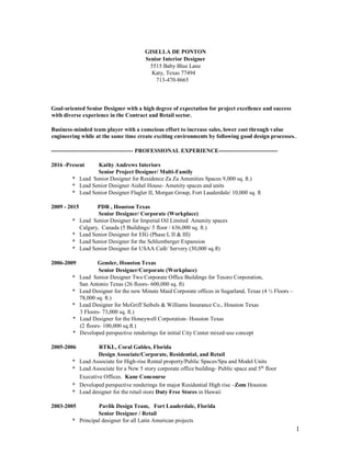 1
GISELLA DE PONTON
Senior Interior Designer
5515 Baby Blue Lane
Katy, Texas 77494
713-470-8665
Goal-oriented Senior Designer with a high degree of expectation for project excellence and success
with diverse experience in the Contract and Retail sector.
Business-minded team player with a conscious effort to increase sales, lower cost through value
engineering while at the same time create exciting environments by following good design processes..
------------------------------------------- PROFESSIONAL EXPERIENCE-------------------------------
2016 -Present Kathy Andrews Interiors
Senior Project Designer/ Multi-Family
* Lead Senior Designer for Residence Za Za Amenities Spaces 9,000 sq. ft.)
* Lead Senior Designer Aishel House- Amenity spaces and units
* Lead Senior Designer Flagler II, Morgan Group, Fort Lauderdale/ 10,000 sq. ft
2009 - 2015 PDR , Houston Texas
Senior Designer/ Corporate (Workplace)
* Lead Senior Designer for Imperial Oil Limited Amenity spaces
Calgary, Canada (5 Buildings/ 5 floor / 636,000 sq. ft.)
* Lead Senior Designer for EIG (Phase I, II & III)
* Lead Senior Designer for the Schlumberger Expansion
* Lead Senior Designer for USAA Café/ Servery (30,000 sq.ft)
2006-2009 Gensler, Houston Texas
Senior Designer/Corporate (Workplace)
* Lead Senior Designer Two Corporate Office Buildings for Tesoro Corporation,
San Antonio Texas (26 floors- 600,000 sq. ft)
* Lead Designer for the new Minute Maid Corporate offices in Sugarland, Texas (4 ½ Floors –
78,000 sq. ft.)
* Lead Designer for McGriff Seibels & Williams Insurance Co., Houston Texas
3 Floors- 73,000 sq. ft.)
* Lead Designer for the Honeywell Corporation- Houston Texas
(2 floors- 100,000 sq.ft.)
* Developed perspective renderings for initial City Center mixed-use concept
2005-2006 RTKL, Coral Gables, Florida
Design Associate/Corporate, Residential, and Retail
* Lead Associate for High-rise Rental property/Public Spaces/Spa and Model Units
* Lead Associate for a New 5 story corporate office building- Public space and 5th
floor
Executive Offices. Kane Concourse
* Developed perspective renderings for major Residential High rise –Zom Houston
* Lead designer for the retail store Duty Free Stores in Hawaii
2003-2005 Pavlik Design Team, Fort Lauderdale, Florida
Senior Designer / Retail
* Principal designer for all Latin American projects
 