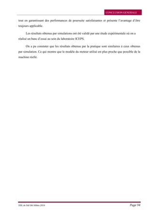 CONCLUSION GENERALE
UDL de Sidi Bel Abbes 2016 Page 94
tout en garantissant des performances de poursuite satisfaisantes et présente l’avantage d’être
toujours applicable.
Les résultats obtenus par simulations ont été validé par une étude expérimentale où on a
réalisé un banc d’essai au sein du laboratoire ICEPS.
On a pu constater que les résultats obtenus par la pratique sont similaires à ceux obtenus
par simulation. Ce qui montre que le modèle du moteur utilisé est plus proche que possible de la
machine réelle.
 