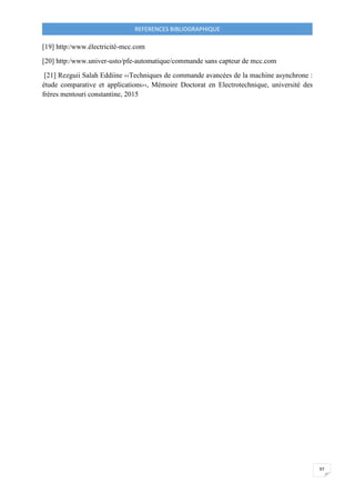 REFERENCES BIBLIOGRAPHIQUE
97
[19] http:/www.électricité-mcc.com
[20] http:/www.univer-usto/pfe-automatique/commande sans capteur de mcc.com
[21] Rezguii Salah Eddiine ‹‹Techniques de commande avancées de la machine asynchrone :
étude comparative et applications››, Mémoire Doctorat en Electrotechnique, université des
frères mentouri constantine, 2015
 