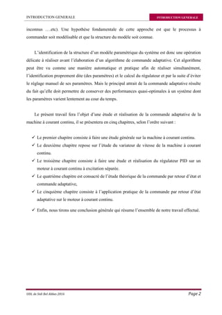 INTRODUCTION GENERALE INTRODUCTION GENERALE
UDL de Sidi Bel Abbes 2016 Page 2
inconnus ….etc). Une hypothèse fondamentale de cette approche est que le processus à
commander soit modélisable et que la structure du modèle soit connue.
L’identification de la structure d’un modèle paramétrique du système est donc une opération
délicate à réaliser avant l’élaboration d’un algorithme de commande adaptative. Cet algorithme
peut être vu comme une manière automatique et pratique afin de réaliser simultanément,
l’identification proprement dite (des paramètres) et le calcul du régulateur et par la suite d’éviter
le réglage manuel de ses paramètres. Mais le principal attrait de la commande adaptative résulte
du fait qu’elle doit permettre de conserver des performances quasi-optimales à un système dont
les paramètres varient lentement au cour du temps.
Le présent travail fera l’objet d’une étude et réalisation de la commande adaptative de la
machine à courant continu, il se présentera en cinq chapitres, selon l’ordre suivant :
 Le premier chapitre consiste à faire une étude générale sur la machine à courant continu.
 Le deuxième chapitre repose sur l’étude du variateur de vitesse de la machine à courant
continu.
 Le troisième chapitre consiste à faire une étude et réalisation du régulateur PID sur un
moteur à courant continu à excitation séparée.
 Le quatrième chapitre est consacré de l’étude théorique de la commande par retour d’état et
commande adaptative,
 Le cinquième chapitre consiste à l’application pratique de la commande par retour d’état
adaptative sur le moteur à courant continu.
 Enfin, nous tirons une conclusion générale qui résume l’ensemble de notre travail effectué.
 