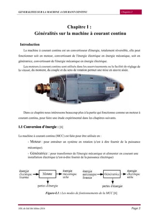 GENERALITES SUR LA MACHINE A COURANT CONTINU Chapitre I
UDL de Sidi Bel Abbes 2016 Page 3
Chapitre I :
Généralités sur la machine à courant continu
Introduction
La machine à courant continu est un convertisseur d'énergie, totalement réversible, elle peut
fonctionner soit en moteur, convertissant de l'énergie électrique en énergie mécanique, soit en
génératrice, convertissant de l'énergie mécanique en énergie électrique.
Les moteurs à courant continu sont utilisés dans les asservissements ou la facilité de réglage de
la vitesse, du moment, du couple et du sens de rotation permet une mise en œuvre aisée.
Dans ce chapitre nous intéressons beaucoup plus à la partie qui fonctionne comme un moteur à
courant continu, pour faire une étude expérimental dans les chapitres suivants.
I.1 Conversion d’énergie : [6]
La machine à courant continu (MCC) est faite pour être utilisée en :
- Moteur : pour entraîner un système en rotation (c'est à dire fournir de la puissance
mécanique).
- Génératrice : pour transformer de l'énergie mécanique et alimenter en courant une
installation électrique (c'est-à-dire fournir de la puissance électrique)
Figure-I.1 : Les modes de fontionnements de la MCC [6]
 