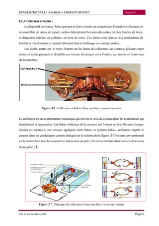 GENERALITES SUR LA MACHINE A COURANT CONTINU Chapitre I
UDL de Sidi Bel Abbes 2016 Page 6
I.2.3 Collecteur et balais :
Le dispositif collecteur / balais permet de faire circuler un courant dans l'induit, le collecteur est
un ensemble de lames de cuivre, isolées latéralement les unes des autres par des feuilles de mica,
et disposées suivant un cylindre, en bout de rotor. Ces lames sont réunies aux conducteurs de
l'induit et transforment le courant alternatif dans le bobinage en courant continu.
Les balais, portés par le rotor, frottent sur les lames du collecteur, ces contacts glissants entre
lames et balais permettent d'établir une liaison électrique entre l'induit, qui tourne et l'extérieur
de la machine.
Figure -I.6 : Collecteur et Balais d'une machine à courant continu
Le collecteur est un commutateur mécanique qui inverse le sens du courant dans les conducteurs qui
franchissent la ligne neutre. Les balais solidaires de la carcasse qui frottent sur le collecteur, lorsque
l'induit est soumis à une tension, appliquée entre balais, le système balais -collecteur répartit le
courant dans les conducteurs comme indiqué sur le schéma de la figure (I-7) le sens conventionnel
est le même dans tous les conducteur situés sous un pôle, et le sens contraire dans tous les situés sous
l'autre pôle. [2]
Figure -I.7 : Principe du collecteur d’une machine à courant continu
 