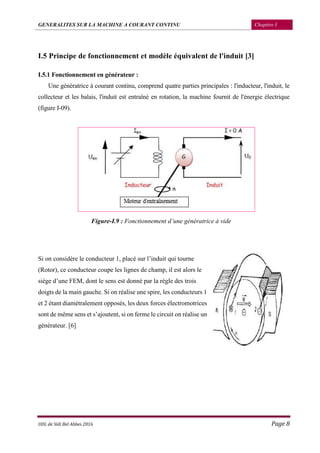 GENERALITES SUR LA MACHINE A COURANT CONTINU Chapitre I
UDL de Sidi Bel Abbes 2016 Page 8
I.5 Principe de fonctionnement et modèle équivalent de l'induit [3]
I.5.1 Fonctionnement en générateur :
Une génératrice à courant continu, comprend quatre parties principales : l'inducteur, l'induit, le
collecteur et les balais, l'induit est entraîné en rotation, la machine fournit de l'énergie électrique
(figure I-09).
Figure-I.9 : Fonctionnement d’une génératrice à vide
Si on considère le conducteur 1, placé sur l’induit qui tourne
(Rotor), ce conducteur coupe les lignes de champ, il est alors le
siège d’une FEM, dont le sens est donné par la règle des trois
doigts de la main gauche. Si on réalise une spire, les conducteurs 1
et 2 étant diamétralement opposés, les deux forces électromotrices
sont de même sens et s’ajoutent, si on ferme le circuit on réalise un
générateur. [6]
 