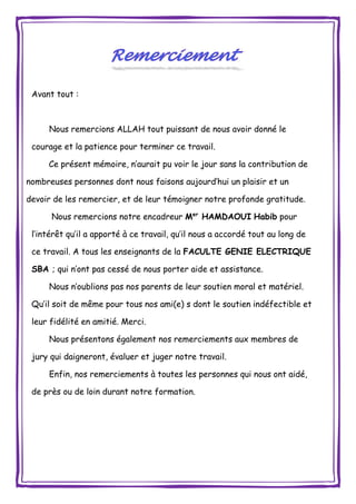 Avant tout :
Nous remercions ALLAH tout puissant de nous avoir donné le
courage et la patience pour terminer ce travail.
Ce présent mémoire, n’aurait pu voir le jour sans la contribution de
nombreuses personnes dont nous faisons aujourd’hui un plaisir et un
devoir de les remercier, et de leur témoigner notre profonde gratitude.
Nous remercions notre encadreur Mer
HAMDAOUI Habib pour
l’intérêt qu’il a apporté à ce travail, qu’il nous a accordé tout au long de
ce travail. A tous les enseignants de la FACULTE GENIE ELECTRIQUE
SBA ; qui n’ont pas cessé de nous porter aide et assistance.
Nous n’oublions pas nos parents de leur soutien moral et matériel.
Qu’il soit de même pour tous nos ami(e) s dont le soutien indéfectible et
leur fidélité en amitié. Merci.
Nous présentons également nos remerciements aux membres de
jury qui daigneront, évaluer et juger notre travail.
Enfin, nos remerciements à toutes les personnes qui nous ont aidé,
de près ou de loin durant notre formation.
 