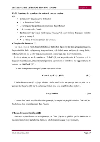 GENERALITES SUR LA MACHINE A COURANT CONTINU Chapitre I
UDL de Sidi Bel Abbes 2016 Page 10
I.5.2.1 Equations des grandeurs du moteur à courant continu :
Soit :
 n : le nombre de conducteur de l'induit
 D : le diamètre de l'induit
 L : la longueur des conducteurs soumis au flux inducteur
 I : le courant total à l'induit
 2a : le nombre de voie en parallèles de l'induit, c'est-à-dire nombre de circuits entre les
quels se partage I.
 N : la vitesse de l'induit en tours par seconde.
a/ Couple utile du moteur [2] :
S'il y a 2a voies en parallèle dans le bobinage de l'induit, il passe (I/2a) dans chaque conducteur,
la perméabilité du fer est beaucoup plus grande que celle de l'air, donc les lignes de champ du flux
inducteur arrivent sur le rotor perpendiculairement à sa surface, c'est-à-dire radialement.
La force s'exerçant sur le conducteur, F=B(I/2a)L, est perpendiculaire à l'induction et à la
direction du conducteur, elle est donc tangentielle. Le moment de cette force par rapport à l'axe de
rotation est : B (I/2a) L (D/2).
On note le couple électromagnétique (Cem) comme suivant :
Cem=n B Moy (I/2a) L (D/2) (I-1)
L'induction moyenne (B moy) qui subit un conducteur lors de son passage sous un pôle est le
quotient du flux d'un pôle par la surface de l'induit situé sous ce pôle (surface polaire).
|B Moy|=2PΦ/πDL (I-2)
Comme dans toute machine électromagnétique, le couple est proportionnel au flux créé par
l'induction, et au courant passant dans l'induit.
b/ Force électromotrice (f.e.m) [2]
Dans tout convertisseur électromagnétique, la f.é.m. (E) est le quotient par le courant de la
puissance transformée de la forme électrique à la forme mécanique(ou inversement).
 
