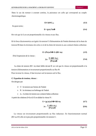 GENERALITES SUR LA MACHINE A COURANT CONTINU Chapitre I
UDL de Sidi Bel Abbes 2016 Page 11
Dans le cas du moteur à courant continu, la puissance est celle qui correspond au couple
électromagnétique.
EI=2πNCem (I-3)
En peut écrire :
E= (p/a) NnΦ (I-4)
On voit que la f.e.m est proportionnelle à la vitesse et aux flux.
Or la force électromotrice est égale à la tension U d'alimentation de l'induit diminuée de la chute de
tension RI dans la résistance de celui-ci et de la chute de tension eB aux contacts balais collecteur.
E= (P/a) nNΦ=U-(RI+ eB) (1-5)
D'où l'expression de la vitesse :
(I -6)
La chute de tension (RI+ eB) étant faible devant U on voit que la vitesse est proportionnelle à la
tension d'alimentation et inversement proportionnelle au flux Φ.
Pour inverser la vitesse, il faut inverser soit la tension soit le flux.
C/ Equation de tension, vitesse :
On désigne par
 U : la tension aux bornes de l'induit
 R : la résistance au bobinage de l'induit
 eB : la chute de tension aux contacts balais-collecteur.
A partir des relations (I-4) et (I-5) on déduit la vitesse N :
U= ( / ) NΦ+RI+eB (I-7)
(I-8)
La vitesse est inversement proportionnelle au flux inducteur. En fonctionnement normal
(RI+eB≪E) elle est à peu prés proportionnelle à la tension U.
 