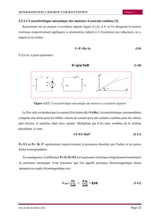GENERALITES SUR LA MACHINE A COURANT CONTINU Chapitre I
UDL de Sidi Bel Abbes 2016 Page 12
I.5.2.2 Caractéristique mécanique des moteurs à courant continu [3]
Raisonnons sur un moteur à excitation séparée figure (I.12), si U et Ve désignent la tension
continues respectivement appliquées à armature(ou induit) et à l'excitation (ou inducteur), on a
d'après la loi d'ohm :
U=E+Ra Ia (I-9)
E (f.é.m.) a pour expression :
E= (p/a) NnΦ (1-10)
Figure -I.12 : Caractéristique mécanique du moteur à excitation séparée
Le flux utile est produit par le courant d'excitation (Ie=Ve/Re) ; la caractéristique correspondante
comporte une droite pour les faibles valeurs du courant puis une certaine courbure pour les valeurs
plus élevées, la machine étant alors saturée. Multipliant par I les deux nombres de la relation
précédente, il vient :
UI=EI+RaI2 (I-11)
Pa=UI et Pj= Ra I2 représentent respectivement la puissance absorbée par l'induit et les pertes
Joules correspondantes.
En conséquence, la différence Pe=Pa-Pj=EI est la puissance électrique intégralement transformée
en puissance mécanique. Cette puissance que l'on appelle puissance électromagnétique donne
naissance au couple électromagnétique soit :
(I-12)
 