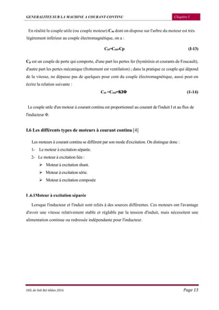 GENERALITES SUR LA MACHINE A COURANT CONTINU Chapitre I
UDL de Sidi Bel Abbes 2016 Page 13
En réalité le couple utile (ou couple moteur) Cm dont on dispose sur l'arbre du moteur est très
légèrement inférieur au couple électromagnétique, on a :
Cm=Cem-Cp (I-13)
Cp est un couple de perte qui comporte, d'une part les pertes fer (hystérésis et courants de Foucault),
d'autre part les pertes mécanique (frottement est ventilation) ; dans la pratique ce couple qui dépond
de la vitesse, ne dépasse pas de quelques pour cent du couple électromagnétique, aussi peut-en
écrire la relation suivante :
Cm =Cem=KIΦ (1-14)
Le couple utile d'un moteur à courant continu est proportionnel au courant de l'induit I et au flux de
l'inducteur Φ.
I.6 Les différents types de moteurs à courant continu [4]
Les moteurs à courant continu se différent par son mode d'excitation. On distingue donc :
1- Le moteur à excitation séparée.
2- Le moteur à excitation liée :
 Moteur à excitation shunt.
 Moteur à excitation série.
 Moteur à excitation composée
I .6.1Moteur à excitation séparée
Lorsque l'inducteur et l'induit sont reliés à des sources différentes. Ces moteurs ont l'avantage
d'avoir une vitesse relativement stable et réglable par la tension d'induit, mais nécessitent une
alimentation continue ou redressée indépendante pour l'inducteur.
 