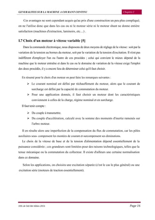 GENERALITES SUR LA MACHINE A COURANT CONTINU Chapitre I
UDL de Sidi Bel Abbes 2016 Page 16
Ces avantages ne sont cependant acquis qu'au prix d'une construction un peu plus compliqué;
on ne l'utilise donc que dans les cas ou ni le moteur série ni le moteur shunt ne donne entière
satisfaction (machines d'extraction, laminoirs, etc....) .
I.7 Choix d'un moteur à vitesse variable [5]
Dans la commande électronique, nous disposons de deux moyens de réglage de la vitesse : soit par la
variation de la tension au bornes du moteur, soit par la variation de la tension d'excitation. Il n'est pas
indifférent d'employer l'un ou l'autre de ces procèdes ; celui qui convient le mieux dépend de la
machine que le moteur entraîne et dans le cas ou le domaine de variation de la vitesse exige l'emploi
des deux procédés, il y a encore lieu de déterminer celui qu'il faut choisir.
En résumé pour le choix d'un moteur on peut faire les remarques suivantes :
 Le courant nominal est défini par réchauffement du moteur, alors que le courant de
surcharge est défini par la capacité de commutation du moteur.
 Pour une application donnée, il faut choisir un moteur dont les caractéristiques
conviennent à celles de la charge, régime nominal et en surcharge.
Il faut tenir compte :
 Du couple à transmettre.
 Du couple d'accélération, calculé avec la somme des moments d'inertie ramenés sur
l'arbre moteur.
Il en résulte alors une imperfection de la compensation du flux de commutation, car les pôles
auxiliaires sous- compensent les montées de courant et surcompensent ses diminutions.
Le choix de la vitesse de base et de la tension d'alimentation dépend essentiellement de la
puissance considérée ; ces grandeurs sont limitées pour des raisons technologiques, telles que la
tenue mécanique ou la commutation du collecteur. Il existe d'ailleurs une certaine normalisation
dans ce domaine.
Selon les applications, on choisira une excitation séparée (c'est le cas le plus général) ou une
excitation série (moteurs de traction essentiellement).
 