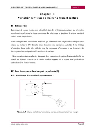 VARIATEUR DE VITESSE DU MOTEUR A COURANT CONTINU Chapitre II
UDL de Sidi Bel Abbes 2016 Page 18
Chapitre II :
Variateur de vitesse du moteur à courant continu
II.1 Introduction
Les moteurs à courant continu sont très utilisés dans les systèmes automatiques qui nécessitent
une régulation précise de la vitesse de rotation. Le principe de la régulation de vitesse consiste à
choisir le bon convertisseur.
Nous allons présenter les différents dispositifs qui sont utilisés dans les processus de régulation de
vitesse du moteur à CC. Ensuite, nous donnerons une description détaillée de la stratégie
d’obtention d’une onde MLI utilisée pour la commande d’ouverture et de fermeture des
interrupteurs électroniques installés au niveau du hacheur.
Nous cherchons dans ce chapitre à asservir deux paramètres du moteur, le courant absorbé qui
ne doit pas dépasser en aucun cas le courant maximal supporté par le moteur, ainsi que la vitesse
de rotation qu'on cherche à varier.
II.2 Fonctionnements dans les quatre quadrants [2]
II.2.1 Modélisation de la machine à courant continu :
Figure .II .1: Schéma équivalent d’un moteur à courant continu entrainant une charge
 