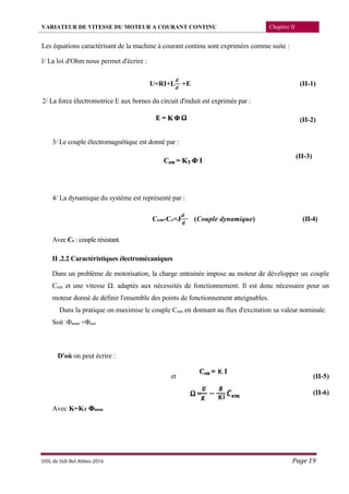 VARIATEUR DE VITESSE DU MOTEUR A COURANT CONTINU Chapitre II
UDL de Sidi Bel Abbes 2016 Page 19
Les équations caractérisant de la machine à courant continu sont exprimées comme suite :
l/ La loi d'Ohm nous permet d'écrire :
U=RI+L +E (II-1)
2/ La force électromotrice E aux bornes du circuit d'induit est exprimée par :
(II-2)
3/ Le couple électromagnétique est donné par :
(II-3)
4/ La dynamique du système est représenté par :
4)-II()Couple dynamique(=JrC-emC
Avec Cr : couple résistant.
II .2.2 Caractéristiques électromécaniques
Dans un problème de motorisation, la charge entrainée impose au moteur de développer un couple
Cem et une vitesse Ω. adaptés aux nécessités de fonctionnement. Il est donc nécessaire pour un
moteur donné de définir l'ensemble des points de fonctionnement atteignables.
Dans la pratique on maximise le couple Cem en donnant au flux d'excitation sa valeur nominale.
Soit :Φnom =Φem
D'où on peut écrire :
et (II-5)
(II-6)
Avec K=KT Φnom
 