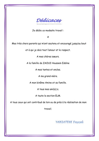 Je dédie ce modeste travail :
A
Mes très chers parents qui m’ont soutenu et encouragé jusqu’au bout
et à qui je dois tout l’amour et le respect.
A mes chères sœurs.
A la famille de ZAOUI Houssem Eddine
A mes tantes et oncles.
A ma grand-mère.
A mon binôme Amine et sa famille.
A tous mes ami(e) s.
A toute la section ELM.
A tous ceux qui ont contribué de loin ou de près à la réalisation de mon
travail.
 