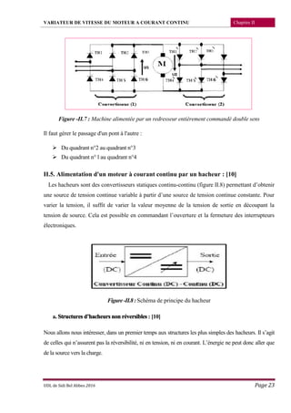 VARIATEUR DE VITESSE DU MOTEUR A COURANT CONTINU Chapitre II
UDL de Sidi Bel Abbes 2016 Page 23
Figure -II.7 : Machine alimentée par un redresseur entièrement commandé double sens
Il faut gérer le passage d'un pont à l'autre :
 Du quadrant n°2 au quadrant n°3
 Du quadrant n° l au quadrant n°4
II.5. Alimentation d'un moteur à courant continu par un hacheur : [10]
Les hacheurs sont des convertisseurs statiques continu-continu (figure II.8) permettant d’obtenir
une source de tension continue variable à partir d’une source de tension continue constante. Pour
varier la tension, il suffit de varier la valeur moyenne de la tension de sortie en découpant la
tension de source. Cela est possible en commandant l’ouverture et la fermeture des interrupteurs
électroniques.
Figure-II.8:Schéma de principe du hacheur
a. Structures d’hacheurs non réversibles : [10]
Nous allons nous intéresser, dans un premier temps aux structures les plus simples des hacheurs. Il s’agit
de celles qui n’assurent pas la réversibilité, ni en tension, ni en courant. L’énergie ne peut donc aller que
de la source vers la charge.
 