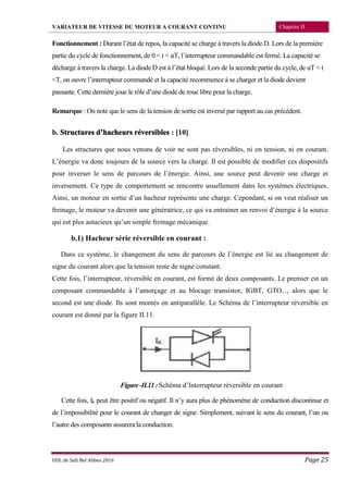 VARIATEUR DE VITESSE DU MOTEUR A COURANT CONTINU Chapitre II
UDL de Sidi Bel Abbes 2016 Page 25
Fonctionnement : Durant l’état de repos, la capacité se charge à travers la diode D. Lors de la première
partie du cycle de fonctionnement, de 0 < t < αT, l’interrupteur commandable est fermé. La capacité se
décharge à travers la charge. La diode D est à l’état bloqué. Lors de la seconde partie du cycle, de αT < t
<T, on ouvre l’interrupteur commandé et la capacité recommence à se charger et la diode devient
passante. Cette dernière joue le rôle d’une diode de roue libre pour la charge.
Remarque : On note que le sens de la tension de sortie est inversé par rapport au cas précédent.
b. Structures d’hacheurs réversibles : [10]
Les structures que nous venons de voir ne sont pas réversibles, ni en tension, ni en courant.
L’énergie va donc toujours de la source vers la charge. Il est possible de modifier ces dispositifs
pour inverser le sens de parcours de l’énergie. Ainsi, une source peut devenir une charge et
inversement. Ce type de comportement se rencontre usuellement dans les systèmes électriques.
Ainsi, un moteur en sortie d’un hacheur représente une charge. Cependant, si on veut réaliser un
freinage, le moteur va devenir une génératrice, ce qui va entrainer un renvoi d’énergie à la source
qui est plus astucieux qu’un simple freinage mécanique.
b.1) Hacheur série réversible en courant :
Dans ce système, le changement du sens de parcours de l’énergie est lié au changement de
signe du courant alors que la tension reste de signe constant.
Cette fois, l’interrupteur, réversible en courant, est formé de deux composants. Le premier est un
composant commandable à l’amorçage et au blocage transistor, IGBT, GTO..., alors que le
second est une diode. Ils sont montés en antiparallèle. Le Schéma de l’interrupteur réversible en
courant est donné par la figure II.11.
Figure-II.11:Schéma d’Interrupteur réversible en courant
Cette fois, Ik peut être positif ou négatif. Il n’y aura plus de phénomène de conduction discontinue et
de l’impossibilité pour le courant de changer de signe. Simplement, suivant le sens du courant, l’un ou
l’autre des composants assurera la conduction.
 