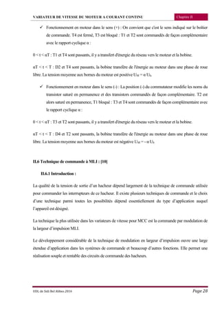 VARIATEUR DE VITESSE DU MOTEUR A COURANT CONTINU Chapitre II
UDL de Sidi Bel Abbes 2016 Page 28
 Fonctionnement en moteur dans le sens (+) : On convient que c'est le sens indiqué sur le boîtier
de commande. T4 est fermé, T3 est bloqué : T1 et T2 sont commandés de façon complémentaire
avec le rapport cyclique α :
0 < t < αT : T1 et T4 sont passants, il y a transfert d'énergie du réseau vers le moteur et la bobine.
αT < t < T : D2 et T4 sont passants, la bobine transfère de l'énergie au moteur dans une phase de roue
libre. La tension moyenne aux bornes du moteur est positive UM = α Uh.
 Fonctionnement en moteur dans le sens (-) : La position (-) du commutateur modifie les noms du
transistor saturé en permanence et des transistors commandés de façon complémentaire. T2 est
alors saturé en permanence, T1 bloqué : T3 et T4 sont commandés de façon complémentaire avec
le rapport cyclique α :
0 < t < αT : T3 et T2 sont passants, il y a transfert d'énergie du réseau vers le moteur et la bobine.
αT < t < T : D4 et T2 sont passants, la bobine transfère de l'énergie au moteur dans une phase de roue
libre. La tension moyenne aux bornes du moteur est négative UM = - α Uh
II.6 Technique de commande à MLI : [10]
II.6.1 Introduction :
La qualité de la tension de sortie d’un hacheur dépend largement de la technique de commande utilisée
pour commander les interrupteurs de ce hacheur. Il existe plusieurs techniques de commande et le choix
d’une technique parmi toutes les possibilités dépend essentiellement du type d’application auquel
l’appareil est désigné.
La technique la plus utilisée dans les variateurs de vitesse pour MCC est la commande par modulation de
la largeur d’impulsion MLI.
Le développement considérable de la technique de modulation en largeur d’impulsion ouvre une large
étendue d’application dans les systèmes de commande et beaucoup d’autres fonctions. Elle permet une
réalisation souple et rentable des circuits de commande des hacheurs.
 