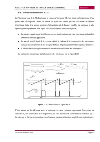VARIATEUR DE VITESSE DU MOTEUR A COURANT CONTINU Chapitre II
UDL de Sidi Bel Abbes 2016 Page 29
II.6.2 Principe de la commande MLI :
Le Principe de base de la Modulation de la Largeur d’impulsion MLI est fondé sur le découpage d’une
pleine onde rectangulaire. Ainsi, la tension de sortie est formée par une succession de créneau
d’amplitude égale à la tension continue d’alimentation et de largeur variable. La technique la plus
répondue pour la production d’un signal MLI est de comparer entre deux signaux :
 Le premier, appelé signal de référence, est un signal continue qui varie entre deux seuils définis
en fonction de notre application.
 Le second, appelé signal de la porteuse, définit la cadence de la commutation des interrupteurs
statiques du convertisseur. C’est un signal de haute fréquence par rapport au signal de référence ;
 L’intersection de ces signaux donne les instants de commutation des interrupteurs
La réalisation électronique de la fonction MLI est donnée par la figure II.16
Figure.II.16:Réalisation du signal MLI
L’intersection de la référence avec la porteuse, en sens croissant, commande l’ouverture du
transistor T, son intersection avec la porteuse, en sens décroissant, commande la fermeture de T.
Le principe se fait par comparaison entre les deux signaux utilisant un amplificateur opérationnel.
 