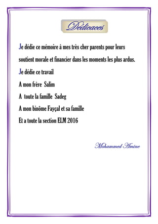 Dédicaces
Je dédie ce mémoire à mes très cher parents pour leurs
soutient morale et financier dans les moments les plus ardus.
Je dédie ce travail
A mon frère Salim
A toute la famille Sadeg
A mon binôme Fayçal et sa famille
Et a toute la section ELM 2016
Mohammed Amine
 