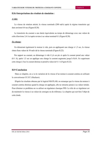 VARIATEUR DE VITESSE DU MOTEUR A COURANT CONTINU Chapitre II
UDL de Sidi Bel Abbes 2016 Page 35
II.8.4 Interprétations des résultats de simulation :
A vide:
La vitesse de rotation atteint, la vitesse nominale (200 rad/s) après le régime transitoire qui
dure environs 0.4 sec (Figure-II.20).
Le transitoire du courant a une durée équivalente au temps de démarrage avec une valeur de
crête d'environs 3,4 A et après reviens à sa valeur nominal 0.1 (Figure-II.20).
En charge:
En démarrant également le moteur à vide, puis en appliquant une charge à 1,5 sec, la vitesse
chute d'une valeur de 30 rad/s de la vitesse nominale (Figure-II.22).
Par rapport au courant, au démarrage à vide il y'a un pic et après le courant prend une valeur
(0.1 A), après 1,5 sec en applique une charge le courant augmente jusqu’à 0,6A. En supprimant
cette charge à 3sec le courant diminue et prend la valeur de 0.1 A (Figure-II.22).
II.9 Conclusion
Dans ce chapitre, on a vu la variation de la vitesse d’un moteur à courant continu en utilisant
le convertisseur CC/CC (Hacheur).
D'après les résultats obtenus par le logiciel MATLAB, on remarque que la vitesse du moteur à
courant continu diminue quand la charge est appliquée, elle ne retourne jamais à sa valeur initiale.
Pour éliminer ce problème on va utiliser un régulateur classique PID. Le rôle de ce régulateur est
de maintenir la vitesse à sa valeur de consigne ou de référence. Le chapitre qui suit fera l’objet de
cette étude.
 