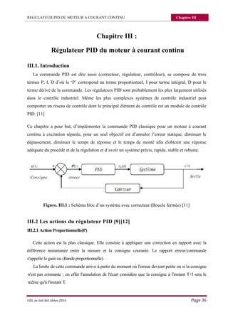 REGULATEUR PID DU MOTEUR A COURANT CONTINU Chapitre III
UDL de Sidi Bel Abbes 2016 Page 36
Chapitre III :
Régulateur PID du moteur à courant continu
III.1. Introduction
La commande PID est dite aussi (correcteur, régulateur, contrôleur), se compose de trois
termes P, I, D d’où le ‘P’ correspond au terme proportionnel, I pour terme intégral, D pour le
terme dérivé de la commande. Les régulateurs PID sont probablement les plus largement utilisés
dans le contrôle industriel. Même les plus complexes systèmes de contrôle industriel peut
comporter un réseau de contrôle dont le principal élément de contrôle est un module de contrôle
PID. [11]
Ce chapitre a pour but, d’implémenter la commande PID classique pour un moteur à courant
continu à excitation séparée, pour un seul objectif est d’annuler l’erreur statique, diminuer le
dépassement, diminuer le temps de réponse et le temps de monté afin d'obtenir une réponse
adéquate du procédé et de la régulation et d’avoir un système précis, rapide, stable et robuste.
Figure. III.1 : Schéma bloc d’un système avec correcteur (Boucle fermée) [11]
III.2 Les actions du régulateur PID [9][12]
III.2.1 Action Proportionnelle(P)
Cette action est la plus classique. Elle consiste à appliquer une correction en rapport avec la
différence instantanée entre la mesure et la consigne courante. Le rapport erreur/commande
s'appelle le gain ou (Bande proportionnelle).
La limite de cette commande arrive à partir du moment où l'erreur devient petite ou si la consigne
n'est pas constante ; en effet l'annulation de l'écart considère que la consigne à l'instant T+l sera le
même qu'à l'instant T.
 