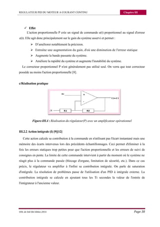 REGULATEUR PID DU MOTEUR A COURANT CONTINU Chapitre III
UDL de Sidi Bel Abbes 2016 Page 38
 Effet
L'action proportionnelle P crée un signal de commande u(t) proportionnel au signal d'erreur
e(t). Elle agit donc principalement sur le gain du système asservi et permet :
 D’améliorer notablement la précision.
 Entraîne une augmentation du gain, d'où une diminution de l'erreur statique
 Augmente la bande passante du système.
 Améliore la rapidité du système et augmente l'instabilité du système.
Le correcteur proportionnel P n'est généralement pas utilisé seul. On verra que tout correcteur
possède au moins l'action proportionnelle [8].
c/Réalisation pratique
Figure-III.4 : Réalisation du régulateur(P) avec un amplificateur opérationnel
III.2.2 Action intégrale (I) [9][12]
Cette action calcule sa contribution à la commande en n'utilisant pas l'écart instantané mais une
mémoire des écarts intervenus lors des précédents échantillonnages. Ceci permet d'éliminer à la
fois les erreurs statiques trop petites pour que l'action proportionnelle et les erreurs de suivi de
consignes en pente. La limite de cette commande intervient à partir du moment où le système ne
réagit plus à la commande passée (blocage d'organe, limitation de sécurité, etc.). Dans ce cas
précis, le régulateur va amplifier à l'infini sa contribution intégrale. On parle de saturation
d'intégrale. La résolution de problèmes passe de l'utilisation d'un PID à intégrale externe. La
contribution intégrale se calcule en ajoutant tous les Ti secondes la valeur de l'entrée de
l'intégrateur à l'ancienne valeur.
 