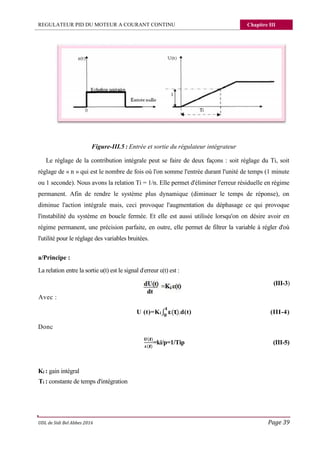 REGULATEUR PID DU MOTEUR A COURANT CONTINU Chapitre III
UDL de Sidi Bel Abbes 2016 Page 39
Figure-III.5 : Entrée et sortie du régulateur intégrateur
Le réglage de la contribution intégrale peut se faire de deux façons : soit réglage du Ti, soit
réglage de « n » qui est le nombre de fois où l'on somme l'entrée durant l'unité de temps (1 minute
ou 1 seconde). Nous avons la relation Ti = 1/n. Elle permet d'éliminer l'erreur résiduelle en régime
permanent. Afin de rendre le système plus dynamique (diminuer le temps de réponse), on
diminue l'action intégrale mais, ceci provoque l'augmentation du déphasage ce qui provoque
l'instabilité du système en boucle fermée. Et elle est aussi utilisée lorsqu'on on désire avoir en
régime permanent, une précision parfaite, en outre, elle permet de filtrer la variable à régler d'où
l'utilité pour le réglage des variables bruitées.
a/Principe :
La relation entre la sortie u(t) est le signal d'erreur ε(t) est :
(III-3)
Avec :
U (t)=Ki∫ ( ).d(t) (III-4)
Donc
( )
( )
=ki/p=1/Tip (III-5)
Ki : gain intégral
Ti : constante de temps d'intégration
 