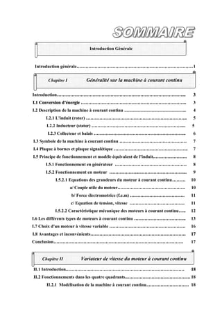 Introduction générale……………………………………………………………………1
Introduction…………………………………………………………………………... 3
I.1 Conversion d’énergie …………………………………………………………….. 3
I.2 Description de la machine à courant continu ………………………………………….. 4
I.2.1 L'induit (rotor) ………………………………………………………….. 5
I.2.2 Inducteur (stator) …………………………………………………….... 5
I.2.3 Collecteur et balais …………………………………………………….. 6
I.3 Symbole de la machine à courant continu ……………………………………… 7
I.4 Plaque à bornes et plaque signalétique ………………………………………….. 7
I.5 Principe de fonctionnement et modèle équivalent de l'induit.…………………. 8
I.5.1 Fonctionnement en générateur ………………………………………… 8
I.5.2 Fonctionnement en moteur ………………..…………………………... 9
I.5.2.1 Equations des grandeurs du moteur à courant continu……… 10
a/ Couple utile du moteur………………………………………. 10
b/ Force électromotrice (f.e.m) ………………………………. 11
c/ Equation de tension, vitesse ………………………………. 11
I.5.2.2 Caractéristique mécanique des moteurs à courant continu….. 12
I.6 Les différents types de moteurs à courant continu …………………………….. 13
I.7 Choix d'un moteur à vitesse variable …………………………………………… 16
I.8 Avantages et inconvénients………………………………………………………. 17
Conclusion…………………………………………………………………………… 17
II.1 Introduction.…………….……………………………………………………… 18
II.2 Fonctionnements dans les quatre quadrants.……………………………………. 18
II.2.1 Modélisation de la machine à courant continu..……………………… 18
Chapitre I Généralité sur la machine à courant continu
Chapitre II Variateur de vitesse du moteur à courant continu
Introduction Générale
 