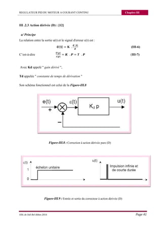 REGULATEUR PID DU MOTEUR A COURANT CONTINU Chapitre III
UDL de Sidi Bel Abbes 2016 Page 41
III .2.3 Action dérivée (D) : [12]
a/ Principe
La relation entre la sortie u(t) et le signal d'erreur ε(t) est :
( ) = .
( )
(III-6)
C’est-à-dire
( )
( )
= . = . (III-7)
Avec Kd appelé " gain dérivé ",
Td appelée " constante de temps de dérivation "
Son schéma fonctionnel est celui de la Figure-III.8
Figure-III.8 : Correction à action dérivée pure (D)
Figure-III.9 : Entrée et sortie du correcteur à action dérivée (D)
 
