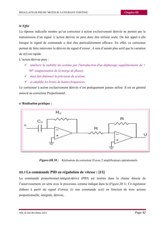REGULATEUR PID DU MOTEUR A COURANT CONTINU Chapitre III
UDL de Sidi Bel Abbes 2016 Page 42
b/ Effet
La réponse indicielle montre qu’un correcteur à action exclusivement dérivée ne permet pas la
transmission d’un signal. L’action dérivée ne peut donc être utilisée seule. On fait appel à elle
lorsque le signal de commande u doit être particulièrement efficace. En effet, ce correcteur
permet de faire intervenir la dérivée du signal d’erreur ; il sera d’autant plus actif que la variation
de ε(t) est rapide.
L’action dérivée pure :
 améliore la stabilité du système par l'introduction d'un déphasage supplémentaire de +
90° (augmentation de la marge de phase),
 mais fait diminuer la précision du système,
 et amplifie les bruits de hautes fréquences.
Le correcteur à action exclusivement dérivée n’est pratiquement jamais utilisé. Il est en général
associé au correcteur Proportionnel.
c/ Réalisation pratique :
Figure-III.10 : Réalisation du correcteur D avec 2 amplificateurs opérationnels
III.3 La commande PID en régulation de vitesse : [11]
La commande proportionnel-intégral-dérivé (PID) est insérée dans la chaine directe de
l’asservissement, en série avec le processus, comme indiqué dans la (Figure.III.1). Ce régulateur
élabore à partir du signal d’erreur (t) une commande uc(t) en fonction de trois actions
proportionnelle, intégrale, dérivée,
 
