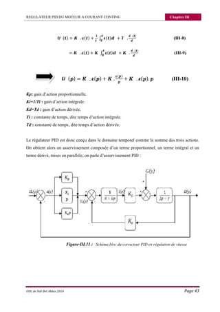 REGULATEUR PID DU MOTEUR A COURANT CONTINU Chapitre III
UDL de Sidi Bel Abbes 2016 Page 43
( ) = . ( ) + ∫ ( ) + .
( )
(III-8)
= . ( ) + ∫ ( ) + .
( )
(III-9)
( ) = . ( ) + .
( )
+ . ( ). (III-10)
Kp: gain d’action proportionnelle.
Ki=1/Ti : gain d’action intégrale.
Kd=Td : gain d’action dérivée.
Ti : constante de temps, dite temps d’action intégrale.
Td : constante de temps, dite temps d’action dérivée.
Le régulateur PID est donc conçu dans le domaine temporel comme la somme des trois actions.
On obtient alors un asservissement composée d’un terme proportionnel, un terme intégral et un
terme dérivé, mises en parallèle, on parle d’asservissement PID :
Figure-III.11 : Schéma bloc du correcteur PID en régulation de vitesse
 