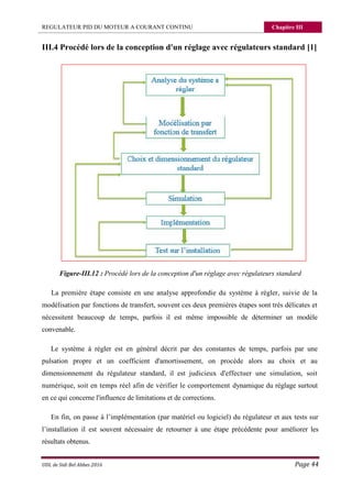 REGULATEUR PID DU MOTEUR A COURANT CONTINU Chapitre III
UDL de Sidi Bel Abbes 2016 Page 44
III.4 Procédé lors de la conception d'un réglage avec régulateurs standard [1]
Figure-III.12 : Procédé lors de la conception d'un réglage avec régulateurs standard
La première étape consiste en une analyse approfondie du système à régler, suivie de la
modélisation par fonctions de transfert, souvent ces deux premières étapes sont très délicates et
nécessitent beaucoup de temps, parfois il est même impossible de déterminer un modèle
convenable.
Le système à régler est en général décrit par des constantes de temps, parfois par une
pulsation propre et un coefficient d'amortissement, on procède alors au choix et au
dimensionnement du régulateur standard, il est judicieux d'effectuer une simulation, soit
numérique, soit en temps réel afin de vérifier le comportement dynamique du réglage surtout
en ce qui concerne l'influence de limitations et de corrections.
En fin, on passe à l’implémentation (par matériel ou logiciel) du régulateur et aux tests sur
l’installation il est souvent nécessaire de retourner à une étape précédente pour améliorer les
résultats obtenus.
 