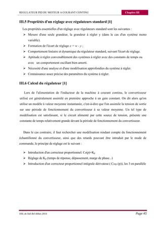 REGULATEUR PID DU MOTEUR A COURANT CONTINU Chapitre III
UDL de Sidi Bel Abbes 2016 Page 45
III.5 Propriétés d'un réglage avec régulateurs standard [1]
Les propriétés essentielles d'un réglage avec régulateurs standard sont les suivantes :
 Mesure d'une seule grandeur, la grandeur à régler y (dans le cas d'un système mono
variable).
 Formation de l'écart de réglage e = w - y ;
 Comportement linéaire et dynamique du régulateur standard, suivant l'écart de réglage.
 Aptitude à régler convenablement des systèmes à régler avec des constants de temps ou
avec un comportement oscillant bien amorti.
 Nécessité d'une analyse et d'une modélisation approfondies du système à régler.
 Connaissance assez précise des paramètres du système à régler.
III.6 Calcul du régulateur [1]
Lors de l'alimentation de l'inducteur de la machine à courant continu, le convertisseur
utilisé est généralement assimilé en première approche à un gain constant. On dit alors qu'on
utilise un modèle à valeur moyenne instantanée, c'est-à-dire que l'on assimile la tension de sortie
sur une période de fonctionnement du convertisseur à sa valeur moyenne. Un tel type de
modélisation est satisfaisant, si le circuit alimenté par cette source de tension, présente une
constante de temps relativement grande devant la période de fonctionnement du convertisseur.
Dans le cas contraire, il faut rechercher une modélisation rendant compte du fonctionnement
échantillonné du convertisseur, ainsi que des retards pouvant être introduit par le mode de
commande, le principe de réglage est le suivant :
 Introduction d'un correcteur proportionnel. CP(p)=Kp
 Réglage de Kp (temps de réponse, dépassement, marge de phase...)
 Introduction d'un correcteur proportionnel intégrale dérivateur.( CPID (p)), les 3 en parallèle
 