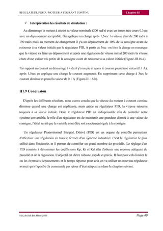 REGULATEUR PID DU MOTEUR A COURANT CONTINU Chapitre III
UDL de Sidi Bel Abbes 2016 Page 49
 Interprétation les résultats de simulation :
Au démarrage le moteur à atteint sa valeur nominale (200 rad/s) avec un temps très cours 0.3sec
avec un dépassement acceptable. On applique un charge après 1,5sec la vitesse chut de 200 rad/s à
190 rad/s mais au moment de changement il y'a un dépassement de 10% de la consigne avant de
retourner à sa valeur initiale par le régulateur PID, A partir de 3sec on lève la charge en remarque
que la vitesse va faire un dépassement et après une régulation de vitesse initial 200 rad/s la vitesse
chute d'une valeur très petite de la consigne avant de retourner à sa valeur initiale (Figure-III.16-a).
Par rapport au courant au démarrage à vide il y'a un pic et après le courant prend une valeur (0.1 A),
après 1,5sec en applique une charge le courant augmente. En supprimant cette charge à 3sec le
courant diminue et prend la valeur de 0.1 A (Figure-III.16-b).
III.9 Conclusion
D'après les différents résultats, nous avons conclu que la vitesse du moteur à courant continu
diminue quand une charge est appliquée, mais grâce au régulateur PID, la vitesse retourne
toujours à sa valeur initiale. Donc le régulateur PID est indispensable afin de contrôler notre
système convenable, le rôle d'un régulateur est de maintenir une grandeur donnée à une valeur de
consigne, l'idéal serait que la variable contrôlée soit exactement égale à la consigne.
Un régulateur Proportionnel Intégral, Dérivé (PID) est un organe de contrôle permettant
d'effectuer une régulation en boucle fermée d'un système industriel. C'est le régulateur le plus
utilisé dans l'industrie, et il permet de contrôler un grand nombre de procédés. Le réglage d'un
PID consiste à déterminer les coefficients Kp, Ki et Kd afin d'obtenir une réponse adéquate du
procédé et de la régulation. L'objectif est d'être robuste, rapide et précis. Il faut pour cela limiter le
ou les éventuels dépassements et le temps réponse pour cela on va utiliser un nouveau régulateur
avancé qui s’appelle (la commande par retour d’état adaptative) dans le chapitre suivant.
 
