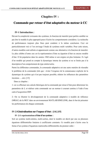 COMMANDE PAR RETOUR D’ETAT ADAPTATIVE DU MOTEUR A CC CHAPITRE IV
UDL Sidi Bel Abbes 2016 Page 50
Chapitre IV :
Commande par retour d’état adaptative du moteur à CC
IV-1 Introduction :
Devant la complexité croissante des systèmes, la fonction de transfert peut parfois sembler ne
pas être le modèle le plus approprié pour d´écrire les comportements considères. La recherche
de performances toujours plus fines peut conduire à la même conclusion. Ceci est
particulièrement vrai si l’on envisage l’étude de systèmes multi variables. Pour cette raison,
d’autres modèles sont utilisés et apparaissent comme une alternative à la fonction de transfert.
Le plus célèbre d’entre eux est la représentation d’état ou équation d’état ou encore modèle
d’état. Il fut popularise dans les années 1960 même si son origine est plus lointaine. Il s’agit
d’un modèle qui prend en compte la dynamique interne du système et ne se limite pas à la
description d’un comportement de type entrée/sortie.
Parmi les différentes commandes, la commande adaptative est une autre manière de résoudre
le problème de la commande (tels que : éviter l’exigence de la connaissance explicite de la
dynamique du système qui n’est pas toujours possible, réduire les influences des paramètres
inconnus ….etc). [13]
Dans ce chapitre :
1- on va effectuer nos calculs théoriques de la commande par retour d’état pour déterminer les
paramètres de L et réaliser cette commande sur un moteur à courant continu à l’aide d’une
carte d’acquisition DSP.
2- On va illustrer le développement de la commande adaptative à modèle de référence
(MRAC) de la MCC dans un environnement MATLAB/SIMULINK, dans le but de présenter
les performances de chaque commande.
IV-2-Généralisation sur l’espace d’état : [14] [15]
IV -2-1 représentations d’état d’un système :
Soit un système multi-entrées, multi-sorties, dont le modèle est décrit par une ou plusieurs
équations différentielles linéaires à coefficients constants. Ce modèle peut s’écrire sous la
forme d’un système d’équations matricielles différentielles du premier ordre :
 