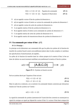 COMMANDE PAR RETOUR D’ETAT ADAPTATIVE DU MOTEUR A CC CHAPITRE IV
UDL Sidi Bel Abbes 2016 Page 51
̇( ) = ( ) + ( ) Équation de commande (IV-1)
( ) = ( ) + ( ) Équation d’observation (IV-2)
 x(t) est appelée vecteur d’état du système de dimension n.
 u(t) est appelée vecteur d’entrée ou vecteur de commande du système de dimension ℓ.
 y(t) est appelée vecteur de sortie du système de dimension m.
 A est appelée matrice d’état du système de dimension n×n.
 B est appelée matrice d’entrée ou de commande du système de dimension n×ℓ.
 C est appelée matrice de sortie du système de dimension m×n.
 D est appelée matrice de transmission directe du système de dimension m×ℓ
IV-3 la commande par retour d’état : [17]
IV-3-1 Principe :
Le principe est de déterminer une commande telle que les pôles du système de la fonction de
transfert du système bouclé soient convenablement placés dans le plan complexe et satisfasse
des spécifications d’amortissement, de rapidité...
Les pôles de la fonction de transfert étant les valeurs propres de la matrice d’état, le but est
donc de réaliser un asservissement modifiant convenablement la matrice d’état du système.
Figure IV-1 : Système en boucle ouverte
Soit un système décrit par l’équation d’état suivant :
̇( ) = ( ) + ( ) (IV-3)
( ) = ( ) + ( ) (IV-4)
Dans le cadre de ce mémoire, on se restreint à la commande linéaire construite par rétroaction
linéaire de l’état du système sur l’entrée :
( ) = ( ) − ( ) (IV-5)
Le signal de commande du système (autrement dit l’écart) doit être construit en soustrayant au
signal de consigne un signal qui dépend du vecteur d’état. Ce vecteur d’état étant composé de
 